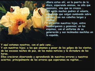 Ahora estas ahí, en la puerta de la disco, esperando ansioso, no sólo que  aparezca , sino que  no crezca . . . Allí están muchos padres al volante, esperando que salgan zumbando sobre patines, con sus cabellos largos y sueltos. Y allí están nuestros hijos, entre hamburguesas y gaseosas; en las esquinas, con el uniforme de su generación y sus incómodas mochilas en la espalda. Y  aquí estamos nosotros, con el pelo cano... Y son nuestros hijos; a los que amamos a pesar de los golpes de los vientos, de las escasas noches de paz, de las malas noticias y la dictadura de las horas. Ellos crecieron observando y aprendiendo de nuestros errores y nuestros aciertos; principalmente de los errores que esperamos no repitan... 