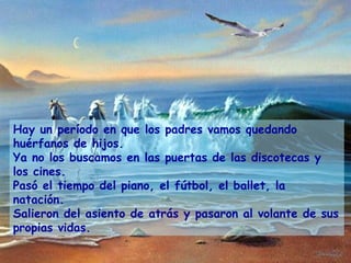 Hay un período en que los padres vamos quedando huérfanos de hijos.  Ya no los buscamos en las puertas de las discotecas y los cines. Pasó el tiempo del piano, el fútbol, el ballet, la natación. Salieron del asiento de atrás y pasaron al volante de sus propias vidas. 