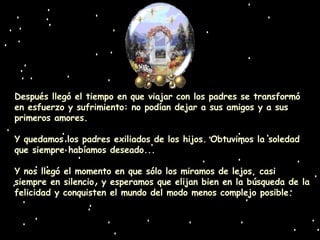 Después llegó el tiempo en que viajar con los padres se transformó en esfuerzo y sufrimiento: no podían dejar a sus amigos y a sus primeros amores. Y quedamos los padres exiliados de los hijos. Obtuvimos la soledad que siempre habíamos deseado... Y nos llegó el momento en que sólo los miramos de lejos, casi siempre en silencio, y esperamos que elijan bien en la búsqueda de la felicidad y conquisten el mundo del modo menos complejo posible. 