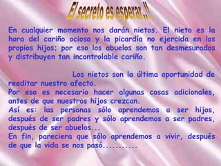El secreto es esperar..!! En cualquier momento nos darán nietos. El nieto es la hora del cariño ocioso y la picardía no ejercida en los propios hijos; por eso los abuelos son tan desmesurados y distribuyen tan incontrolable cariño.   Los nietos son la última oportunidad de reeditar nuestro afecto. Por eso es necesario hacer algunas cosas adicionales, antes de que nuestros hijos crezcan. Así es: las personas sólo aprendemos a ser hijos, después de ser padres y sólo aprendemos a ser padres, después de ser abuelos... En fin, pareciera que sólo aprendemos a vivir, después de que la vida se nos pasó... ........ 