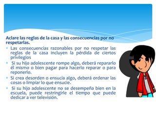 Aclare las reglas de la casa y las consecuencias por no
respetarlas.
  Las consecuencias razonables por no respetar las
  reglas de la casa incluyen la pérdida de ciertos
  privilegios
   Si su hijo adolescente rompe algo, deberá repararlo
  él mismo o bien pagar para hacerlo reparar o para
  reponerlo.
  Si crea desorden o ensucia algo, deberá ordenar las
  cosas o limpiar lo que ensucie.
   Si su hijo adolescente no se desempeña bien en la
  escuela, puede restringirle el tiempo que puede
  dedicar a ver televisión.
 