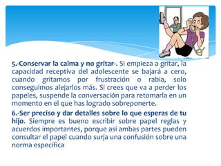5.-Conservar la calma y no gritar-. Si empieza a gritar, la
capacidad receptiva del adolescente se bajará a cero,
cuando gritamos por frustración o rabia, solo
conseguimos alejarlos más. Si crees que va a perder los
papeles, suspende la conversación para retomarla en un
momento en el que has logrado sobreponerte.
6.-Ser preciso y dar detalles sobre lo que esperas de tu
hijo. Siempre es bueno escribir sobre papel reglas y
acuerdos importantes, porque así ambas partes pueden
consultar el papel cuando surja una confusión sobre una
norma específica
 