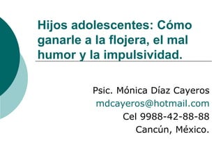 Hijos adolescentes: Cómo
ganarle a la flojera, el mal
humor y la impulsividad.

          Psic. Mónica Díaz Cayeros
           mdcayeros@hotmail.com
                 Cel 9988-42-88-88
                    Cancún, México.
 