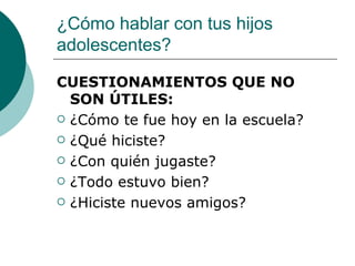¿Cómo hablar con tus hijos
adolescentes?

CUESTIONAMIENTOS QUE NO
  SON ÚTILES:
 ¿Cómo te fue hoy en la escuela?

 ¿Qué hiciste?

 ¿Con quién jugaste?

 ¿Todo estuvo bien?

 ¿Hiciste nuevos amigos?
 