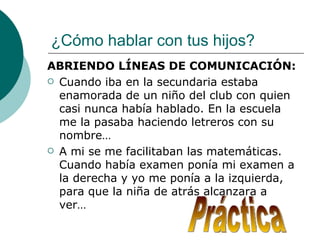 ¿Cómo hablar con tus hijos?
ABRIENDO LÍNEAS DE COMUNICACIÓN:
 Cuando iba en la secundaria estaba
  enamorada de un niño del club con quien
  casi nunca había hablado. En la escuela
  me la pasaba haciendo letreros con su
  nombre…
 A mi se me facilitaban las matemáticas.
  Cuando había examen ponía mi examen a
  la derecha y yo me ponía a la izquierda,
  para que la niña de atrás alcanzara a
  ver…
 