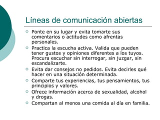 Líneas de comunicación abiertas
   Ponte en su lugar y evita tomarte sus
    comentarios o actitudes como afrentas
    personales.
   Practica la escucha activa. Valida que pueden
    tener gustos y opiniones diferentes a los tuyos.
    Procura escuchar sin interrogar, sin juzgar, sin
    escandalizarte.
   Evita dar consejos no pedidos. Evita decirles qué
    hacer en una situación determinada.
   Comparte tus experiencias, tus pensamientos, tus
    principios y valores.
   Ofrece información acerca de sexualidad, alcohol
    y drogas.
   Compartan al menos una comida al día en familia.
 