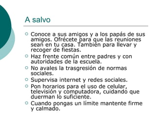 A salvo
   Conoce a sus amigos y a los papás de sus
    amigos. Ofrécete para que las reuniones
    sean en tu casa. También para llevar y
    recoger de fiestas.
   Haz frente común entre padres y con
    autoridades de la escuela.
   No avales la trasgresión de normas
    sociales.
   Supervisa internet y redes sociales.
   Pon horarios para el uso de celular,
    televisión y computadora, cuidando que
    duerman lo suficiente.
   Cuando pongas un límite mantente firme
    y calmado.
 