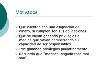 Motivados

   Que cuenten con una asignación de
    dinero, si cumplen son sus obligaciones.
   Que se vayan ganando privilegios a
    medida que vayan demostrando su
    capacidad de ser responsables.
   Irse ganando privilegios paulatinamente.
   Recuerda que “mariachi pagado toca mal
    son”.
 