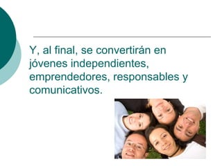 Y, al final, se convertirán en
jóvenes independientes,
emprendedores, responsables y
comunicativos.
 