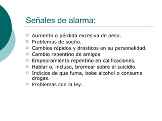 Señales de alarma:
   Aumento o pérdida excesiva de peso.
   Problemas de sueño.
   Cambios rápidos y drásticos en su personalidad.
   Cambio repentino de amigos.
   Empeoramiento repentino en calificaciones.
   Hablar o, incluso, bromear sobre el suicidio.
   Indicios de que fuma, bebe alcohol o consume
    drogas.
   Problemas con la ley.
 