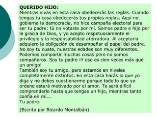 QUERIDO HIJO:
Mientras vivas en esta casa obedecerás las reglas. Cuando
tengas tu casa obedecerás tus propias reglas. Aquí no
gobierna la democracia, no hice campaña electoral para
ser tu padre: tú no votaste por mí. Somos padre e hijo por
la gracia de Dios, y yo acepto respetuosamente el
privilegio y la responsabilidad aterradora. Al aceptarla
adquiero la obligación de desempeñar el papel del padre.
No soy tu cuate, nuestras edades son muy diferentes.
Podemos compartir muchas cosas pero no somos
compañeros. Soy tu padre ¡Y eso es cien veces más que
un amigo!
También soy tu amigo, pero estamos en niveles
completamente distintos. En esta casa harás lo que yo
diga y no debes cuestionarme porque todo lo que yo
ordene estará motivado por el amor. Te será difícil
comprenderlo hasta que tengas un hijo, mientras tanto
confía en mí...
Tu padre.
(Escrito por Ricardo Montalbán)
 