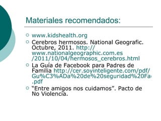 Materiales recomendados:
   www.kidshealth.org
   Cerebros hermosos. National Geografic.
    Octubre, 2011. http://
    www.nationalgeographic.com.es
    /2011/10/04/hermosos_cerebros.html
   La Guía de Facebook para Padres de
    Familia http://cer.soyinteligente.com/pdf/
    Gu%C3%ADa%20de%20seguridad%20Facebo
    .pdf
   “Entre amigos nos cuidamos”. Pacto de
    No Violencia.
 