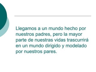 Llegamos a un mundo hecho por
nuestros padres, pero la mayor
parte de nuestras vidas trascurrirá
en un mundo dirigido y modelado
por nuestros pares.
 