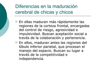 Diferencias en la maduración
cerebral de chicas y chicos
   En ellas maduran más rápidamente las
    regiones de la corteza frontal, encargadas
    del control de riesgo, agresividad e
    impulsividad. Buscan aceptación social a
    través de la colaboración y pertenencia.
   En ellos, maduran antes las regiones del
    lóbulo inferior parietal, que procesan el
    manejo del espacio. Buscan su lugar a
    través de la competitividad e
    independencia.
 