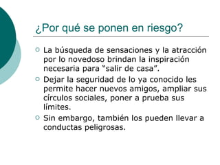 ¿Por qué se ponen en riesgo?
   La búsqueda de sensaciones y la atracción
    por lo novedoso brindan la inspiración
    necesaria para “salir de casa”.
   Dejar la seguridad de lo ya conocido les
    permite hacer nuevos amigos, ampliar sus
    círculos sociales, poner a prueba sus
    límites.
   Sin embargo, también los pueden llevar a
    conductas peligrosas.
 