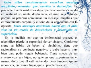 Estos niños constantemente escuchan mensaje
mezclados, mensajes que enseñan a desconfiar. Es
probable que la madre les diga que está contenta cuando
en realidad se siente desdichada, el niño se confunde
porque las palabras comunican un mensaje, mientras que
el movimiento corporal y el tono de la voz comunican lo
opuesto. Estos mensajes mezclados hacen que el niño
viva en un estado de desconcierto y distorsiona su
superación.
   En la medida en que su enfermedad avanza, el
alcohólico pierde la capacidad de ser sincero. Conforme
sigue su hábito de beber, el alcohólico tiene que
racionalizar su conducta negativa, y debe hacerlo muy
bien para poder seguir bebiendo. Tiene miedo de ser
sincero con sus hijos, no quieren que experimenten el
mismo dolor que él está sintiendo; pero tampoco quiere
reconocer, en primer lugar, que el problema existe.
 