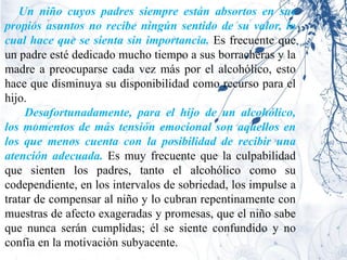Un niño cuyos padres siempre están absortos en sus
propios asuntos no recibe ningún sentido de su valor, lo
cual hace que se sienta sin importancia. Es frecuente que
un padre esté dedicado mucho tiempo a sus borracheras y la
madre a preocuparse cada vez más por el alcohólico, esto
hace que disminuya su disponibilidad como recurso para el
hijo.
     Desafortunadamente, para el hijo de un alcohólico,
los momentos de más tensión emocional son aquellos en
los que menos cuenta con la posibilidad de recibir una
atención adecuada. Es muy frecuente que la culpabilidad
que sienten los padres, tanto el alcohólico como su
codependiente, en los intervalos de sobriedad, los impulse a
tratar de compensar al niño y lo cubran repentinamente con
muestras de afecto exageradas y promesas, que el niño sabe
que nunca serán cumplidas; él se siente confundido y no
confía en la motivación subyacente.
 