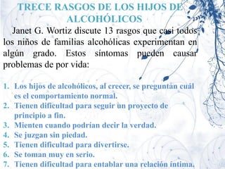 TRECE RASGOS DE LOS HIJOS DE
            ALCOHÓLICOS
   Janet G. Wortiz discute 13 rasgos que casi todos
los niños de familias alcohólicas experimentan en
algún grado. Estos síntomas pueden causar
problemas de por vida:

1. Los hijos de alcohólicos, al crecer, se preguntan cuál
   es el comportamiento normal.
2. Tienen dificultad para seguir un proyecto de
   principio a fin.
3. Mienten cuando podrían decir la verdad.
4. Se juzgan sin piedad.
5. Tienen dificultad para divertirse.
6. Se toman muy en serio.
7. Tienen dificultad para entablar una relación íntima.
 