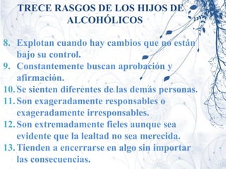 TRECE RASGOS DE LOS HIJOS DE
           ALCOHÓLICOS

8. Explotan cuando hay cambios que no están
    bajo su control.
9. Constantemente buscan aprobación y
    afirmación.
10. Se sienten diferentes de las demás personas.
11. Son exageradamente responsables o
    exageradamente irresponsables.
12. Son extremadamente fieles aunque sea
    evidente que la lealtad no sea merecida.
13. Tienden a encerrarse en algo sin importar
    las consecuencias.
 