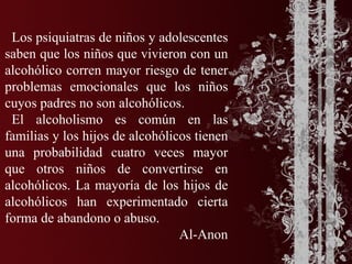 Los psiquiatras de niños y adolescentes
saben que los niños que vivieron con un
alcohólico corren mayor riesgo de tener
problemas emocionales que los niños
cuyos padres no son alcohólicos.
 El alcoholismo es común en las
familias y los hijos de alcohólicos tienen
una probabilidad cuatro veces mayor
que otros niños de convertirse en
alcohólicos. La mayoría de los hijos de
alcohólicos han experimentado cierta
forma de abandono o abuso.
                                 Al-Anon
 