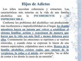 Hijos de Adictos
  Los niños necesitan coherencia y estructura. Las
características más notorias en la vida de una familia
alcohólica     son     lo    INCOHERENTE             y   lo
IMPREDECIBLE.
  Conforme los problemas del alcohólico van produciendo
más incoherencia e impredictibilidad en el hogar, los demás
miembros hacen un intento por volver a estabilizar el
sistema familiar, actúan y reaccionan de manera que
hacen que la vida sea más fácil y menos dolorosa para
ellos. Comúnmente las emociones se reprimen y se vuelven
retorcidas, y cuando éstas se expresan lo hacen de una
manera enjuiciadora, culpándose unos a otros. Dentro de la
familia alcohólica existen reglas que surgen de la
vergüenza, la culpa o el miedo, por ejemplo, “no se debe
de contar a los demás la causa de un moretón”.
 