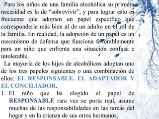 Para los niños de una familia alcohólica su primera
necesidad es la de “sobrevivir”, y para lograr esto es
frecuente que adopten un papel específico que
correspondería más bien al de un adulto en el rol de
la familia. En realidad, la adopción de un papel es un
mecanismo de defensa que funciona favorablemente
para un niño que enfrenta una situación confusa e
intolerable.
 La mayoría de los hijos de alcohólicos adoptan uno
de los tres papeles siguientes o una combinación de
ellos: EL RESPONSABLE, EL ADAPTADOR Y
EL CONCILIADOR.
1. El niño que ha elegido el papel de
    RESPONSABLE rara vez se porta mal, asume
    muchas de las responsabilidades en las tareas del
    hogar y en la crianza de sus otros hermanos.
 