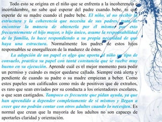 Todo esto se origina en el niño que se enfrenta a la incoherencia e
incertidumbre, no sabe qué esperar del padre cuando bebe, ni qué
esperar de su madre cuando el padre bebe. El niño, al no recibir la
estructura y la coherencia que necesita de sus padres, trata de
encontrar la manera de obtenerla por él mismo, por esto
frecuentemente el hijo mayor, o hijo único, asume la responsabilidad
de la familia, lo hace respondiendo a su propia necesidad de que
haya una estructura. Normalmente los padres de estos hijos
responsables se enorgullecen de la madurez de éstos.
     La adopción de un papel es algo que aporta al niño un tipo de
consuelo, practica su papel con tanta constancia que se vuelve muy
bueno en su ejecución. Aprende cuál es el mejor momento para pedir
un permiso y cuándo es mejor quedarse callado. Siempre está alerta y
pendiente de cuando su padre o su madre empiezan a beber. Como
estos papeles son calificados como más de positivos que de extraños,
es raro que sean enviados por su conducta a los orientadores escolares,
o que sean castigados. Tampoco es frecuente que pidan ayuda, ya que
han aprendido a depender completamente de sí mismos y llegan a
creer que no podrán contar con otros adultos cuando lo necesiten. Es
normal que crean que la mayoría de los adultos no son capaces de
aportarles claridad y orientación.
 