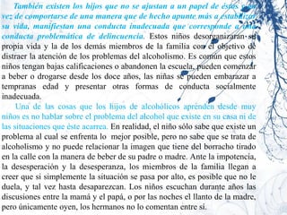 También existen los hijos que no se ajustan a un papel de éstos y en
vez de comportarse de una manera que de hecho apunte más a estabilizar
su vida, manifiestan una conducta inadecuada que corresponde a una
conducta problemática de delincuencia. Estos niños desorganizaran su
propia vida y la de los demás miembros de la familia con el objetivo de
distraer la atención de los problemas del alcoholismo. Es común que estos
niños tengan bajas calificaciones o abandonen la escuela, pueden comenzar
a beber o drogarse desde los doce años, las niñas se pueden embarazar a
tempranas edad y presentar otras formas de conducta socialmente
inadecuada.
     Una de las cosas que los hijos de alcohólicos aprenden desde muy
niños es no hablar sobre el problema del alcohol que existe en su casa ni de
las situaciones que éste acarrea. En realidad, el niño sólo sabe que existe un
problema al cual se enfrenta lo mejor posible, pero no sabe que se trata de
alcoholismo y no puede relacionar la imagen que tiene del borracho tirado
en la calle con la manera de beber de su padre o madre. Ante la impotencia,
la desesperación y la desesperanza, los miembros de la familia llegan a
creer que si simplemente la situación se pasa por alto, es posible que no le
duela, y tal vez hasta desaparezcan. Los niños escuchan durante años las
discusiones entre la mamá y el papá, o por las noches el llanto de la madre,
pero únicamente oyen, los hermanos no lo comentan entre sí.
 