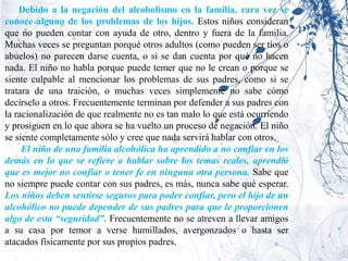 Debido a la negación del alcoholismo en la familia, rara vez se
conoce alguno de los problemas de los hijos. Estos niños consideran
que no pueden contar con ayuda de otro, dentro y fuera de la familia.
Muchas veces se preguntan porqué otros adultos (como pueden ser tíos o
abuelos) no parecen darse cuenta, o si se dan cuenta por qué no hacen
nada. El niño no habla porque puede temer que no le crean o porque se
siente culpable al mencionar los problemas de sus padres, como si se
tratara de una traición, o muchas veces simplemente no sabe cómo
decírselo a otros. Frecuentemente terminan por defender a sus padres con
la racionalización de que realmente no es tan malo lo que está ocurriendo
y prosiguen en lo que ahora se ha vuelto un proceso de negación. El niño
se siente completamente sólo y cree que nada servirá hablar con otros.
     El niño de una familia alcohólica ha aprendido a no confiar en los
demás en lo que se refiere a hablar sobre los temas reales, aprendió
que es mejor no confiar o tener fe en ninguna otra persona. Sabe que
no siempre puede contar con sus padres, es más, nunca sabe qué esperar.
Los niños deben sentirse seguros para poder confiar, pero el hijo de un
alcohólico no puede depender de sus padres para que le proporcionen
algo de esta “seguridad”. Frecuentemente no se atreven a llevar amigos
a su casa por temor a verse humillados, avergonzados o hasta ser
atacados físicamente por sus propios padres.
 