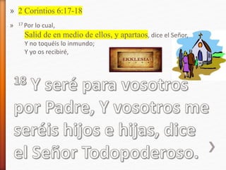» 2 Corintios 6:17-18
» 17 Por lo cual,
Salid de en medio de ellos, y apartaos, dice el Señor,
Y no toquéis lo inmundo;
Y yo os recibiré,
 