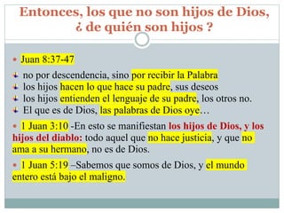 Entonces, los que no son hijos de Dios,
¿ de quién son hijos ?
 Juan 8:37-47
no por descendencia, sino por recibir la Palabra
los hijos hacen lo que hace su padre, sus deseos
los hijos entienden el lenguaje de su padre, los otros no.
El que es de Dios, las palabras de Dios oye…
 1 Juan 3:10 -En esto se manifiestan los hijos de Dios, y los
hijos del diablo: todo aquel que no hace justicia, y que no
ama a su hermano, no es de Dios.
 1 Juan 5:19 –Sabemos que somos de Dios, y el mundo
entero está bajo el maligno.
 