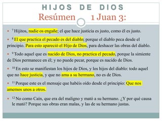 H I J O S D E D I O S
Resúmen 1 Juan 3:
 7 Hijitos, nadie os engañe; el que hace justicia es justo, como él es justo.
 8 El que practica el pecado es del diablo; porque el diablo peca desde el
principio. Para esto apareció el Hijo de Dios, para deshacer las obras del diablo.
 9 Todo aquel que es nacido de Dios, no practica el pecado, porque la simiente
de Dios permanece en él; y no puede pecar, porque es nacido de Dios.
 10 En esto se manifiestan los hijos de Dios, y los hijos del diablo: todo aquel
que no hace justicia, y que no ama a su hermano, no es de Dios.
 11 Porque este es el mensaje que habéis oído desde el principio: Que nos
amemos unos a otros.
 12 No como Caín, que era del maligno y mató a su hermano. ¿Y por qué causa
le mató? Porque sus obras eran malas, y las de su hermano justas.
 