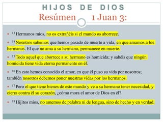 H I J O S D E D I O S
Resúmen 1 Juan 3:
 13 Hermanos míos, no os extrañéis si el mundo os aborrece.
 14 Nosotros sabemos que hemos pasado de muerte a vida, en que amamos a los
hermanos. El que no ama a su hermano, permanece en muerte.
 15 Todo aquel que aborrece a su hermano es homicida; y sabéis que ningún
homicida tiene vida eterna permanente en él.
 16 En esto hemos conocido el amor, en que él puso su vida por nosotros;
también nosotros debemos poner nuestras vidas por los hermanos.
 17 Pero el que tiene bienes de este mundo y ve a su hermano tener necesidad, y
cierra contra él su corazón, ¿cómo mora el amor de Dios en él?
 18 Hijitos míos, no amemos de palabra ni de lengua, sino de hecho y en verdad.
 