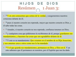 H I J O S D E D I O S
Resúmen 1 Juan 3:
 19 Y en esto conocemos que somos de la verdad, y aseguraremos nuestros
corazones delante de él;
 20 pues si nuestro corazón nos reprende, mayor que nuestro corazón es Dios, y
él sabe todas las cosas.
 21 Amados, si nuestro corazón no nos reprende, confianza tenemos en Dios;
 22 y cualquiera cosa que pidiéremos la recibiremos de él, porque guardamos sus
mandamientos, y hacemos las cosas que son agradables delante de él.
 23 Y este es su mandamiento: Que creamos en el nombre de su Hijo Jesucristo,
y nos amemos unos a otros como nos lo ha mandado.
 24 Y el que guarda sus mandamientos, permanece en Dios, y Dios en él. Y en
esto sabemos que él permanece en nosotros, por el Espíritu que nos ha dado.
 