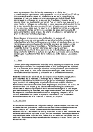 asomar un nuevo tipo de hombre que pone en duda los
procedimientos tan épicos y gloriosos del hombre homérico. El héroe
comienza a transformarse en ciudadano y surge la necesidad de
expresar el nuevo y pujante mundo centrado en lo individual. Esto
comenzará a reflejarse en la poesía de Arquíloco, iniciador de la
poesía lírica y de la elección personal. Fue un hecho que supondría un
paso hacia el hallazgo de la libertad y, para algunos, el descubrimiento
de la democracia. Los poetas comienzan a hacer acto de presencia
en los poemas, cosa que no ocurría en la épica homérica y se abraza
a la expresión de los sentimientos únicos de cada ser humano. El
pensamiento libre será el que, de ahora en adelante, caracterice en
gran medida la mentalidad griega.

Sin embargo, el encuentro con la libertad no supuso el
desprendimiento de una pesada carga, sino todo lo contrario. La
individualidad y la libertad instauraron miedos e incertidumbres en los
hombres, puesto que hasta el momento siempre se habían creído
guiados ciegamente por los dioses. Por tanto, ya no gozaban del
respaldo divino y no podían atenerse por seguro a ningún
pensamiento o actitud. Esta corriente de individualidad, que años
después tanto definiría la cultura Griega, fue culminada por uno de los
personajes más fascinantes de la historia de esta época. La poetisa
Safo.

2.4. Safo

Continuando el pensamiento iniciado en la poesía por Arquíloco, quien
había representado un completamente nuevo paradigma del hombre
en sus poemas, Safo escogió el amor como prioritaria elección en su
vida y obra. Bajo su ineludible condición de mujer, Safo afirmó el
librepensamiento naciente y creciente en la civilización helénica.

Nacida en la Isla de Lesbos, se dice que solía educar a las jóvenes
procedentes de la nobleza. A lo largo de la historia ha sido
considerada incluso madame de un grupo de hermosas aprendices
que, además de entregarse al placer heterosexual remunerado,
también lo hacían al homosexuales. El principal problema, sin duda, es
que Safo era una mujer, y no cabía atribuírsele ninguna actividad
dedicada al intelecto porque el mero hecho de imaginar a una mujer
por encima de algún hombre, era algo inconcebible. No encajaba con
el arquetipo dominante en la civilización antigua y tampoco en la
actual; el hombre no podía aceptar la indiferencia con la que ella
hablaba de ellos en sus poemas o incluso en su vida.

2.4.1 Amor sáfico

El hombre moderno se ve obligado a elegir entre modelo homosexual
o heterosexual, pero esta necesidad de elección es completamente
desconocida en Grecia, donde no se tenía en cuenta esta
diferenciación. La manera de vivir y entender el amor, era diferente. En
una sociedad dominada por el ambiente masculino, fue surgiendo otra
sociedad paralela, la femenina. Estas dos sociedades tan distantes en
principio, hallaron un lugar en el que podían encontrarse. Este lugar es
el matrimonio.
 