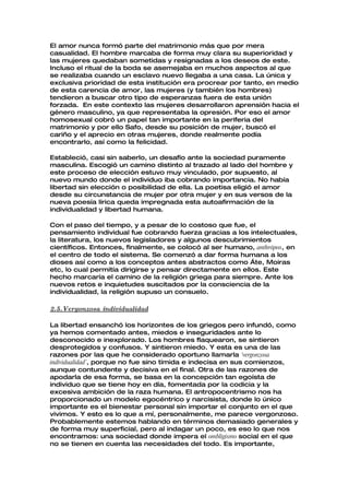 El amor nunca formó parte del matrimonio más que por mera
casualidad. El hombre marcaba de forma muy clara su superioridad y
las mujeres quedaban sometidas y resignadas a los deseos de este.
Incluso el ritual de la boda se asemejaba en muchos aspectos al que
se realizaba cuando un esclavo nuevo llegaba a una casa. La única y
exclusiva prioridad de esta institución era procrear por tanto, en medio
de esta carencia de amor, las mujeres (y también los hombres)
tendieron a buscar otro tipo de esperanzas fuera de esta unión
forzada. En este contexto las mujeres desarrollaron aprensión hacia el
género masculino, ya que representaba la opresión. Por eso el amor
homosexual cobró un papel tan importante en la periferia del
matrimonio y por ello Safo, desde su posición de mujer, buscó el
cariño y el aprecio en otras mujeres, donde realmente podía
encontrarlo, así como la felicidad.

Estableció, casi sin saberlo, un desafío ante la sociedad puramente
masculina. Escogió un camino distinto al trazado al lado del hombre y
este proceso de elección estuvo muy vinculado, por supuesto, al
nuevo mundo donde el individuo iba cobrando importancia. No había
libertad sin elección o posibilidad de ella. La poetisa eligió el amor
desde su circunstancia de mujer por otra mujer y en sus versos de la
nueva poesía lírica queda impregnada esta autoafirmación de la
individualidad y libertad humana.

Con el paso del tiempo, y a pesar de lo costoso que fue, el
pensamiento individual fue cobrando fuerza gracias a los intelectuales,
la literatura, los nuevos legisladores y algunos descubrimientos
científicos. Entonces, finalmente, se colocó al ser humano, anthrópos, en
el centro de todo el sistema. Se comenzó a dar forma humana a los
dioses así como a los conceptos antes abstractos como Áte, Moiras
etc, lo cual permitía dirigirse y pensar directamente en ellos. Este
hecho marcaría el camino de la religión griega para siempre. Ante los
nuevos retos e inquietudes suscitados por la consciencia de la
individualidad, la religión supuso un consuelo.

2.5.Vergonzosa individualidad

La libertad ensanchó los horizontes de los griegos pero infundó, como
ya hemos comentado antes, miedos e inseguridades ante lo
desconocido e inexplorado. Los hombres flaquearon, se sintieron
desprotegidos y confusos. Y sintieron miedo. Y esta es una de las
razones por las que he considerado oportuno llamarla ‘vergonzosa
individualidad’, porque no fue sino tímida e indecisa en sus comienzos,
aunque contundente y decisiva en el final. Otra de las razones de
apodarla de esa forma, se basa en la concepción tan egoísta de
individuo que se tiene hoy en día, fomentada por la codicia y la
excesiva ambición de la raza humana. El antropocentrismo nos ha
proporcionado un modelo egocéntrico y narcisista, donde lo único
importante es el bienestar personal sin importar el conjunto en el que
vivimos. Y esto es lo que a mí, personalmente, me parece vergonzoso.
Probablemente estemos hablando en términos demasiado generales y
de forma muy superficial, pero al indagar un poco, es eso lo que nos
encontramos: una sociedad donde impera el ombligismo social en el que
no se tienen en cuenta las necesidades del todo. Es importante,
 