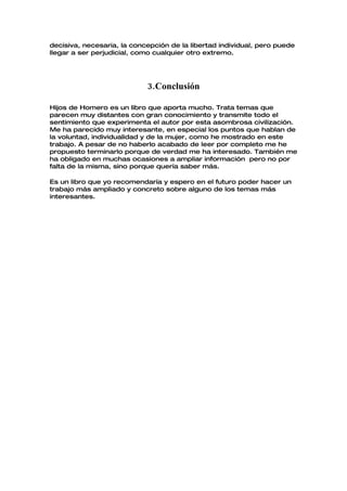 decisiva, necesaria, la concepción de la libertad individual, pero puede
llegar a ser perjudicial, como cualquier otro extremo.




                            3.Conclusión

Hijos de Homero es un libro que aporta mucho. Trata temas que
parecen muy distantes con gran conocimiento y transmite todo el
sentimiento que experimenta el autor por esta asombrosa civilización.
Me ha parecido muy interesante, en especial los puntos que hablan de
la voluntad, individualidad y de la mujer, como he mostrado en este
trabajo. A pesar de no haberlo acabado de leer por completo me he
propuesto terminarlo porque de verdad me ha interesado. También me
ha obligado en muchas ocasiones a ampliar información pero no por
falta de la misma, sino porque quería saber más.

Es un libro que yo recomendaría y espero en el futuro poder hacer un
trabajo más ampliado y concreto sobre alguno de los temas más
interesantes.
 