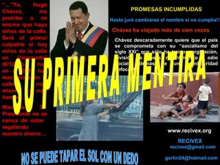 RECIVEX “… &quot;Yo, Hugo Chávez, me prohíbo a mi mismo que haya niños de la calle. Seré el primer culpable si hay niños de la calle en Venezuela&quot; (6/12/98)..  Y hoy en el 2007 hay mas niños en la calle, mas miseria  y mas hambre.  Mientras el  Sr. Presidente no se cansa de estar  regalando nuestro dinero… Hasta juró cambiarse el nombre si no cumplía!!!   Chávez ha viajado más de cien veces  PROMESAS INCUMPLIDAS   Chávez descaradamente quiere que el país se comprometa con su “socialismo del siglo XXI” que sólo ha traído marginación, división de clases, resentimiento y odio social, además de una mediocridad sofocante. SU PRIMERA MENTIRA [email_address] www.recivex.org [email_address] NO SE PUEDE TAPAR EL SOL CON UN DEDO 