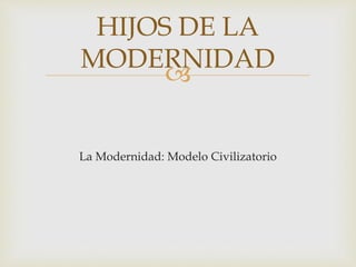 HIJOS DE LA 
MODERNIDAD 
 
La Modernidad: Modelo Civilizatorio 
 