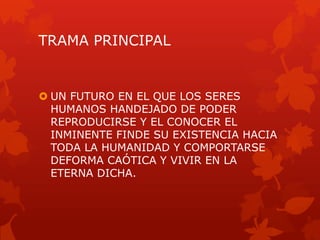 TRAMA PRINCIPAL


 UN FUTURO EN EL QUE LOS SERES
  HUMANOS HANDEJADO DE PODER
  REPRODUCIRSE Y EL CONOCER EL
  INMINENTE FINDE SU EXISTENCIA HACIA
  TODA LA HUMANIDAD Y COMPORTARSE
  DEFORMA CAÓTICA Y VIVIR EN LA
  ETERNA DICHA.
 