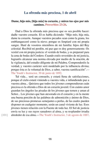 La ofrenda más preciosa, 1 de abril
Dame, hijo mío, [hija mía] tu corazón, y miren tus ojos por mis
caminos. Proverbios 23:26.
Dad a Dios la ofrenda más preciosa que os sea posible hacer:
dadle vuestro corazón. El os habla diciendo: “Hijo mío, hija mía,
dame tu corazón. Aunque vuestros pecados sean como la grana, los
emblanqueceré como la nieve; porque os limpiaré con mi propia
sangre. Haré de vosotros miembros de mi familia: hijos del Rey
celestial. Recibid mi perdón, mi paz que os doy generosamente. Os
vestiré con mi propia justicia: el vestido de bodas, y os prepararé para
la cena de bodas del Cordero. Cuando estéis revestidos de mi justicia,
lograréis alcanzar una norma elevada por medio de la oración, de
la vigilancia, del estudio diligente de mi Palabra. Comprenderéis la
verdad, y vuestro carácter será modelado por la inﬂuencia divina;
porque ésta es la voluntad de Dios, a saber, vuestra santiﬁcación”.—
The Youth’s Instructor, 30 de junio de 1892.
Tal vida... será un consuelo, y estará llena de satisfacciones,
porque el cielo estará viniendo a vuestra vida, e infundiendo paz a
vuestra alma... Quisiera que todos los jóvenes comprendieran cuán
preciosa es la ofrenda a Dios de un corazón juvenil. Con cuánto amor
guardan los ángeles las pisadas de los jóvenes que temen y aman al
Señor... Los jóvenes que han atesorado en el corazón y en la mente
una buena porción de las palabras de admonición y ánimo de Dios,
de sus preciosas promesas semejantes a perlas, de las cuales pueden
disponer en cualquier momento, serán un canal viviente de luz. Esos
jóvenes tienen relación con la Fuente de toda luz. El Sol de justicia
envía su luz y sus rayos sanadores al alma, y su resplandor irradia
alrededor de esa alma.—The Youth’s Instructor, 3 de agosto de 1887.[101]
98
 