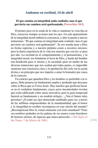 Andemos en rectitud, 14 de abril
El que camina en integridad anda conﬁado; mas el que
pervierte sus caminos será quebrantado. Proverbios 10:9.
El primer paso en la senda de la vida es mantener la vista ﬁja en
Dios, conservar siempre su temor ante los ojos. Un solo apartamiento
de la integridad moral embota la conciencia, y abre la puerta a nuevas
tentaciones. “El que camina en integridad anda conﬁado; mas el que
pervierte sus caminos será quebrantado”. Se nos manda amar a Dios
en forma suprema y a nuestro prójimo como a nosotros mismos;
pero la diaria experiencia de la vida nos muestra que esta ley se pasa
por alto. La rectitud en el comportamiento y el pensamiento, y la
integridad moral, nos brindarán el favor de Dios, y harán del hombre
una bendición para sí mismo y la sociedad; pero en medio de las
diversas tentaciones que nos asaltan por todas partes, es imposible
mantener una conciencia clara y la aprobación del cielo sin la ayuda
divina y un principio que nos impulse a amar la honradez por causa
de lo correcto.
Un carácter que aprueben Dios y los hombres es preferible a la ri-
queza. Debe ponerse un fundamento amplio y profundo que descanse
sobre la Roca que es Cristo Jesús. Hay muchos que profesan basar-
se en el verdadero fundamento, cuyos actos incontrolados revelan
que están ediﬁcando sobre arena movediza; pero la gran tempestad
barrerá su fundamento y no tendrán refugio... ¿Ven el futuro tales
personas? ¿O están sus ojos demasiado anublados para ver, a través
de las neblinas emponzoñadas de la mundanalidad, que el honor
y la integridad no reciben recompensa en este rincón del mundo?
¿Recompensará Dios la virtud solamente con éxito mundanal? Tiene
sus nombres grabados en las palmas de sus manos como herederos
de honores eternos, de riquezas que nunca perecerán.—The Signs of
the Times, 7 de febrero de 1884. [114]
111
 