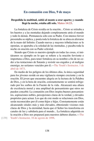 En comunión con Dios, 9 de mayo
Despedida la multitud, subió al monte a orar aparte; y cuando
llegó la noche, estaba allí solo. Mateo 14:23.
La fortaleza de Cristo residía en la oración... Cristo se retiraba a
los huertos y a las montañas dejando completamente atrás el mundo
y todo lo demás. Permanecía solo con su Padre. Con intenso fervor
presentaba su súplica, y ponía toda la fortaleza de su alma en aferrarse
de la mano del Inﬁnito. Cuando nuevas y mayores tribulaciones se le
oponían, se apartaba a la soledad de las montañas, y pasaba toda la
noche en oración con su Padre celestial.
Siendo que Cristo es nuestro ejemplo en todas las cosas, si imi-
táramos su ejemplo en lo que se reﬁere a la oración ferviente e
importuna a Dios, para tener fortaleza en su nombre a ﬁn de no ce-
der a las tentaciones de Satanás y resistir sus engaños y al maligno
enemigo, no seríamos vencidos por él.—The Youth’s Instructor, 1 de
abril de 1873.
En medio de los peligros de los últimos días, la única seguridad
para los jóvenes reside en una vigilancia siempre creciente y en la
oración. El joven que encuentre alegría en la lectura de la Palabra
de Dios, y en la hora de oración, constantemente se sentirá refrige-
rado por los sorbos de la Fuente de la vida. Alcanzará una altura
de excelencia moral y una amplitud de pensamiento que otros no
pueden concebir. La comunión con Dios inspira buenos pensamien-
tos, aspiraciones nobles, percepciones claras de la verdad, y elevados
propósitos para actuar. Los que de este modo se relacionen con Dios,
serán reconocidos por él como hijos e hijas. Constantemente están
alcanzando sitiales más y más elevados, obteniendo visiones más
claras de Dios y la eternidad, hasta que el Señor los transforma en
canales de luz y sabiduría para el mundo... La fortaleza adquirida en
la oración a Dios nos preparará para nuestros deberes diarios.—The
Youth’s Instructor, 18 de agosto de 1898.[139]
138
 