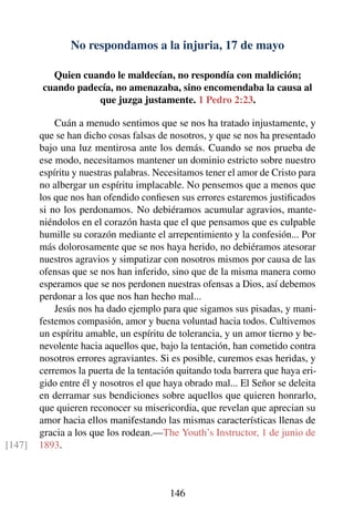 No respondamos a la injuria, 17 de mayo
Quien cuando le maldecían, no respondía con maldición;
cuando padecía, no amenazaba, sino encomendaba la causa al
que juzga justamente. 1 Pedro 2:23.
Cuán a menudo sentimos que se nos ha tratado injustamente, y
que se han dicho cosas falsas de nosotros, y que se nos ha presentado
bajo una luz mentirosa ante los demás. Cuando se nos prueba de
ese modo, necesitamos mantener un dominio estricto sobre nuestro
espíritu y nuestras palabras. Necesitamos tener el amor de Cristo para
no albergar un espíritu implacable. No pensemos que a menos que
los que nos han ofendido conﬁesen sus errores estaremos justiﬁcados
si no los perdonamos. No debiéramos acumular agravios, mante-
niéndolos en el corazón hasta que el que pensamos que es culpable
humille su corazón mediante el arrepentimiento y la confesión... Por
más dolorosamente que se nos haya herido, no debiéramos atesorar
nuestros agravios y simpatizar con nosotros mismos por causa de las
ofensas que se nos han inferido, sino que de la misma manera como
esperamos que se nos perdonen nuestras ofensas a Dios, así debemos
perdonar a los que nos han hecho mal...
Jesús nos ha dado ejemplo para que sigamos sus pisadas, y mani-
festemos compasión, amor y buena voluntad hacia todos. Cultivemos
un espíritu amable, un espíritu de tolerancia, y un amor tierno y be-
nevolente hacia aquellos que, bajo la tentación, han cometido contra
nosotros errores agraviantes. Si es posible, curemos esas heridas, y
cerremos la puerta de la tentación quitando toda barrera que haya eri-
gido entre él y nosotros el que haya obrado mal... El Señor se deleita
en derramar sus bendiciones sobre aquellos que quieren honrarlo,
que quieren reconocer su misericordia, que revelan que aprecian su
amor hacia ellos manifestando las mismas características llenas de
gracia a los que los rodean.—The Youth’s Instructor, 1 de junio de
1893.[147]
146
 