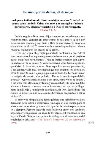 En amor por los demás, 20 de mayo
Sed, pues, imitadores de Dios como hijos amados. Y andad en
amor, como también Cristo nos amó, y se entregó a sí mismo
por nosotros, ofrenda y sacriﬁcio a Dios en olor fragante.
Efesios 5:1, 2.
Debéis seguir a Dios como hijos amados, ser obedientes a sus
requerimientos, caminar en amor como él nos amó y se dio por
nosotros, una ofrenda y sacriﬁcio a Dios en olor suave. El amor era
el ambiente en el cual Cristo se movía, caminaba y trabajaba. Vino a
rodear al mundo con los brazos de su amor...
Hemos de seguir el ejemplo presentado por Cristo y hacer de él
nuestro modelo, hasta que tengamos el mismo amor por el prójimo
que él manifestó por nosotros. Trata de impresionarnos con la pro-
funda lección de su amor... Si vuestro corazón se ha dado al egoísmo,
que Cristo lo llene de su amor. Desea que lo amemos plenamente,
y nos anima, y aún más, nos manda que nos amemos los unos a los
otros de acuerdo con el ejemplo que nos ha dado. Ha hecho del amor
la insignia de nuestro discipulado... Esa es la medida que debéis
alcanzar: “Que os améis los unos a los otros, como yo os he amado”.
¡Qué amor más alto, más profundo y más ancho! Este amor no debe
abarcar solamente a unos cuantos favoritos, sino que debe llegar
hasta la más baja y humilde de las criaturas de Dios. Jesús dice: “En
cuanto lo hicisteis a uno de éstos mis hermanos pequeñitos, a mí lo
hicisteis”...
El amor y la simpatía que Jesús quisiera que brindáramos a los
demás no tiene sabor a sentimentalismo, que es una trampa para el
alma; es un amor de origen celestial, que Jesús practicó por precep-
to y ejemplo. Pero en lugar de manifestar ese amor, nos sentimos
separados y enajenados los unos de los otros... El resultado es una
separación de Dios, una experiencia malograda, el menoscabo del
crecimiento cristiano.—The Youth’s Instructor, 20 de octubre de
1892. [150]
149
 