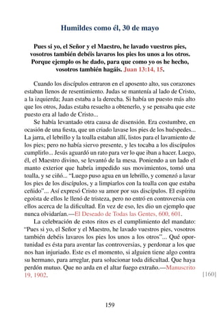 Humildes como él, 30 de mayo
Pues si yo, el Señor y el Maestro, he lavado vuestros pies,
vosotros también debéis lavaros los pies los unos a los otros.
Porque ejemplo os he dado, para que como yo os he hecho,
vosotros también hagáis. Juan 13:14, 15.
Cuando los discípulos entraron en el aposento alto, sus corazones
estaban llenos de resentimiento. Judas se mantenía al lado de Cristo,
a la izquierda; Juan estaba a la derecha. Si había un puesto más alto
que los otros, Judas estaba resuelto a obtenerlo, y se pensaba que este
puesto era al lado de Cristo...
Se había levantado otra causa de disensión. Era costumbre, en
ocasión de una ﬁesta, que un criado lavase los pies de los huéspedes...
La jarra, el lebrillo y la toalla estaban allí, listos para el lavamiento de
los pies; pero no había siervo presente, y les tocaba a los discípulos
cumplirlo... Jesús aguardó un rato para ver lo que iban a hacer. Luego,
él, el Maestro divino, se levantó de la mesa. Poniendo a un lado el
manto exterior que habría impedido sus movimientos, tomó una
toalla, y se ciñó... “Luego puso agua en un lebrillo, y comenzó a lavar
los pies de los discípulos, y a limpiarlos con la toalla con que estaba
ceñido”... Así expresó Cristo su amor por sus discípulos. El espíritu
egoísta de ellos le llenó de tristeza, pero no entró en controversia con
ellos acerca de la diﬁcultad. En vez de eso, les dio un ejemplo que
nunca olvidarían.—El Deseado de Todas las Gentes, 600, 601.
La celebración de estos ritos es el cumplimiento del mandato:
“Pues si yo, el Señor y el Maestro, he lavado vuestros pies, vosotros
también debéis lavaros los pies los unos a los otros”... Qué opor-
tunidad es ésta para aventar las controversias, y perdonar a los que
nos han injuriado. Este es el momento, si alguien tiene algo contra
su hermano, para arreglar, para solucionar toda diﬁcultad. Que haya
perdón mutuo. Que no arda en el altar fuego extraño.—Manuscrito
19, 1902. [160]
159
 