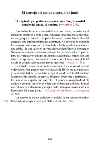 El consejo del amigo alegra, 3 de junio
El ungüento y el perfume alegran el corazón, y el cordial
consejo del amigo, al hombre. Proverbios 27:9.
Para todos, las cosas van mal de vez en cuando; la tristeza y el
desánimo oprimen a toda alma. Entonces una presencia personal,
un amigo que consuele e imparta fortaleza, desvía los dardos del
enemigo que estaban destinados a destruir. No existe ni la mitad de
los amigos cristianos que debiera haber. En horas de tentación, en
una crisis, ¡de qué valor es un verdadero amigo! En esos momentos
Satanás envía sus instrumentos para que los pies vacilantes tropiecen;
pero los verdaderos amigos dispuestos a aconsejar, impartirán una
atractiva esperanza, la fe tranquilizadora que eleva al alma. ¡Oh, tal
ayuda es de más valor que las perlas preciosas!—Carta 7, 1883.
La vida de Samuel desde su tierna infancia fue una vida de piedad
y devoción. Fue puesto bajo el cuidado de Elí en su adolescencia,
y la amabilidad de su carácter atrajo el cálido afecto del anciano
sacerdote. Era amable, generoso, diligente, obediente y respetuoso...
Era una cosa singular que entre Elí, el principal magistrado de la
nación, y ese niño sencillo, existiera una amistad tan ardiente. Samuel
era voluntario y afectuoso, y ningún padre amó más tiernamente a su
hijo como Elí a este joven.—The Signs of the Times, 19 de octubre
de 1888.
Un apretón de manos enérgico y servicial de un verdadero amigo,
tiene más valor que el oro y la plata.—Carta 16, 1886.[164]
164
 
