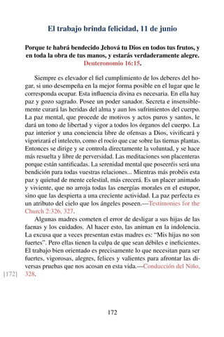 El trabajo brinda felicidad, 11 de junio
Porque te habrá bendecido Jehová tu Dios en todos tus frutos, y
en toda la obra de tus manos, y estarás verdaderamente alegre.
Deuteronomio 16:15.
Siempre es elevador el ﬁel cumplimiento de los deberes del ho-
gar, si uno desempeña en la mejor forma posible en el lugar que le
corresponda ocupar. Esta inﬂuencia divina es necesaria. En ella hay
paz y gozo sagrado. Posee un poder sanador. Secreta e insensible-
mente curará las heridas del alma y aun los sufrimientos del cuerpo.
La paz mental, que procede de motivos y actos puros y santos, le
dará un tono de libertad y vigor a todos los órganos del cuerpo. La
paz interior y una conciencia libre de ofensas a Dios, viviﬁcará y
vigorizará el intelecto, como el rocío que cae sobre las tiernas plantas.
Entonces se dirige y se controla directamente la voluntad, y se hace
más resuelta y libre de perversidad. Las meditaciones son placenteras
porque están santiﬁcadas. La serenidad mental que poseeréis será una
bendición para todas vuestras relaciones... Mientras más probéis esta
paz y quietud de mente celestial, más crecerá. Es un placer animado
y viviente, que no arroja todas las energías morales en el estupor,
sino que las despierta a una creciente actividad. La paz perfecta es
un atributo del cielo que los ángeles poseen.—Testimonies for the
Church 2:326, 327.
Algunas madres cometen el error de desligar a sus hijas de las
faenas y los cuidados. Al hacer esto, las animan en la indolencia.
La excusa que a veces presentan estas madres es: “Mis hijas no son
fuertes”. Pero ellas tienen la culpa de que sean débiles e ineﬁcientes.
El trabajo bien orientado es precisamente lo que necesitan para ser
fuertes, vigorosas, alegres, felices y valientes para afrontar las di-
versas pruebas que nos acosan en esta vida.—Conducción del Niño,
328.[172]
172
 