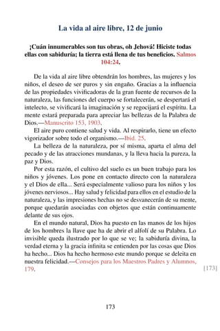 La vida al aire libre, 12 de junio
¡Cuán innumerables son tus obras, oh Jehová! Hiciste todas
ellas con sabiduría; la tierra está llena de tus beneﬁcios. Salmos
104:24.
De la vida al aire libre obtendrán los hombres, las mujeres y los
niños, el deseo de ser puros y sin engaño. Gracias a la inﬂuencia
de las propiedades viviﬁcadoras de la gran fuente de recursos de la
naturaleza, las funciones del cuerpo se fortalecerán, se despertará el
intelecto, se viviﬁcará la imaginación y se regocijará el espíritu. La
mente estará preparada para apreciar las bellezas de la Palabra de
Dios.—Manuscrito 153, 1903.
El aire puro contiene salud y vida. Al respirarlo, tiene un efecto
vigorizador sobre todo el organismo.—Ibid. 25.
La belleza de la naturaleza, por sí misma, aparta el alma del
pecado y de las atracciones mundanas, y la lleva hacia la pureza, la
paz y Dios.
Por esta razón, el cultivo del suelo es un buen trabajo para los
niños y jóvenes. Los pone en contacto directo con la naturaleza
y el Dios de ella... Será especialmente valioso para los niños y los
jóvenes nerviosos... Hay salud y felicidad para ellos en el estudio de la
naturaleza, y las impresiones hechas no se desvanecerán de su mente,
porque quedarán asociadas con objetos que están continuamente
delante de sus ojos.
En el mundo natural, Dios ha puesto en las manos de los hijos
de los hombres la llave que ha de abrir el alfolí de su Palabra. Lo
invisible queda ilustrado por lo que se ve; la sabiduría divina, la
verdad eterna y la gracia inﬁnita se entienden por las cosas que Dios
ha hecho... Dios ha hecho hermoso este mundo porque se deleita en
nuestra felicidad.—Consejos para los Maestros Padres y Alumnos,
179. [173]
173
 