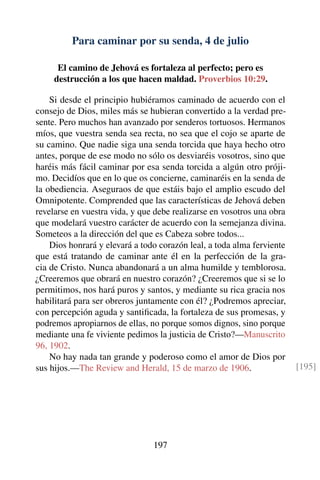 Para caminar por su senda, 4 de julio
El camino de Jehová es fortaleza al perfecto; pero es
destrucción a los que hacen maldad. Proverbios 10:29.
Si desde el principio hubiéramos caminado de acuerdo con el
consejo de Dios, miles más se hubieran convertido a la verdad pre-
sente. Pero muchos han avanzado por senderos tortuosos. Hermanos
míos, que vuestra senda sea recta, no sea que el cojo se aparte de
su camino. Que nadie siga una senda torcida que haya hecho otro
antes, porque de ese modo no sólo os desviaréis vosotros, sino que
haréis más fácil caminar por esa senda torcida a algún otro próji-
mo. Decidíos que en lo que os concierne, caminaréis en la senda de
la obediencia. Aseguraos de que estáis bajo el amplio escudo del
Omnipotente. Comprended que las características de Jehová deben
revelarse en vuestra vida, y que debe realizarse en vosotros una obra
que modelará vuestro carácter de acuerdo con la semejanza divina.
Someteos a la dirección del que es Cabeza sobre todos...
Dios honrará y elevará a todo corazón leal, a toda alma ferviente
que está tratando de caminar ante él en la perfección de la gra-
cia de Cristo. Nunca abandonará a un alma humilde y temblorosa.
¿Creeremos que obrará en nuestro corazón? ¿Creeremos que si se lo
permitimos, nos hará puros y santos, y mediante su rica gracia nos
habilitará para ser obreros juntamente con él? ¿Podremos apreciar,
con percepción aguda y santiﬁcada, la fortaleza de sus promesas, y
podremos apropiarnos de ellas, no porque somos dignos, sino porque
mediante una fe viviente pedimos la justicia de Cristo?—Manuscrito
96, 1902.
No hay nada tan grande y poderoso como el amor de Dios por
sus hijos.—The Review and Herald, 15 de marzo de 1906. [195]
197
 